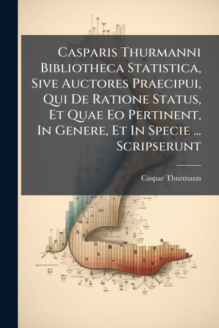 Casparis Thurmanni Bibliotheca Statistica, Sive Auctores Praecipui, Qui De Ratione Status, Et Quae Eo Pertinent, In Genere, Et In Specie ... Scripserunt