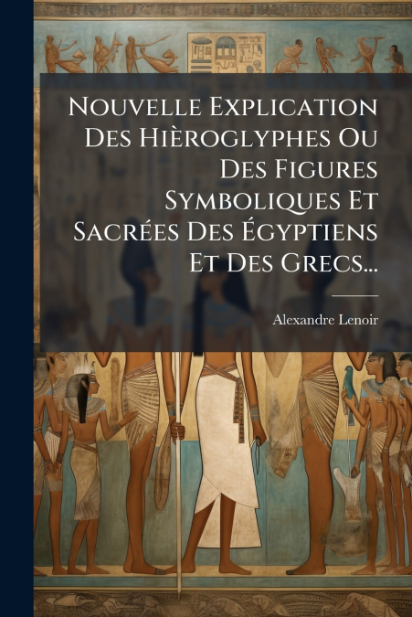 Nouvelle Explication Des Hièroglyphes Ou Des Figures Symboliques Et Sacrées Des Égyptiens Et Des Grecs...