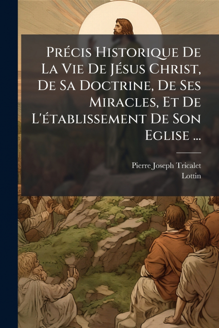 Précis Historique De La Vie De Jésus Christ, De Sa Doctrine, De Ses Miracles, Et De L’établissement De Son Eglise ...