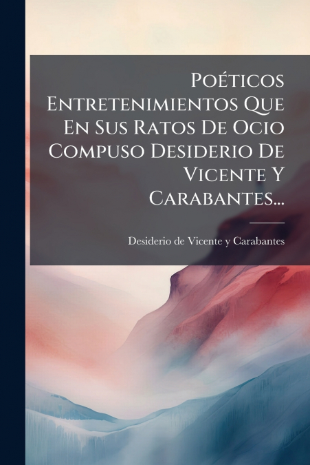Poéticos Entretenimientos Que En Sus Ratos De Ocio Compuso Desiderio De Vicente Y Carabantes...