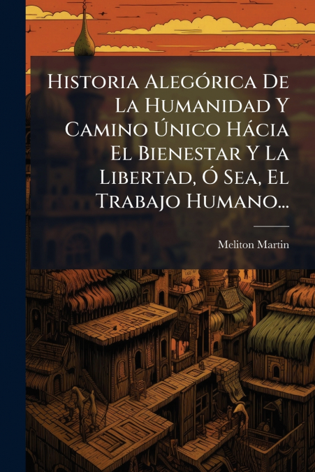 Historia Alegórica De La Humanidad Y Camino Único Hácia El Bienestar Y La Libertad, Ó Sea, El Trabajo Humano...