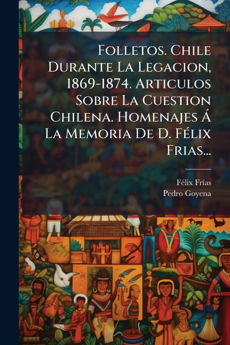 Folletos. Chile Durante La Legacion, 1869-1874. Articulos Sobre La Cuestion Chilena. Homenajes Á La Memoria De D. Félix Frias...