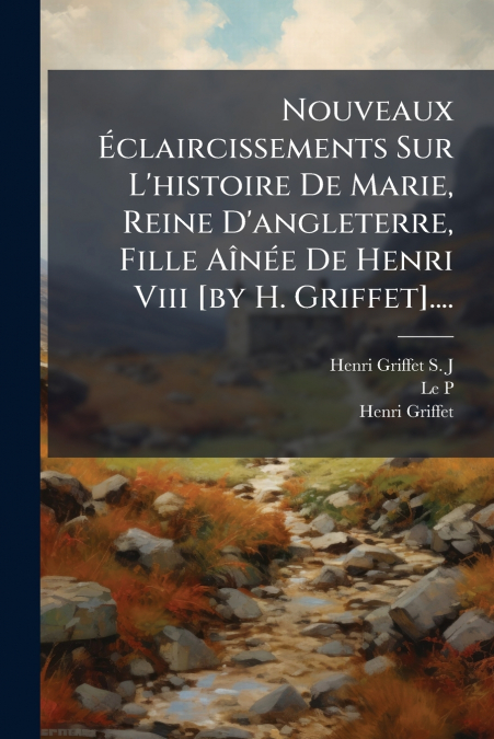 Nouveaux Éclaircissements Sur L’histoire De Marie, Reine D’angleterre, Fille Aînée De Henri Viii [by H. Griffet]....