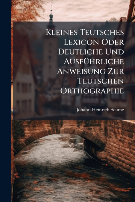 Kleines Teutsches Lexicon Oder Deutliche Und Ausführliche Anweisung Zur Teutschen Orthographie