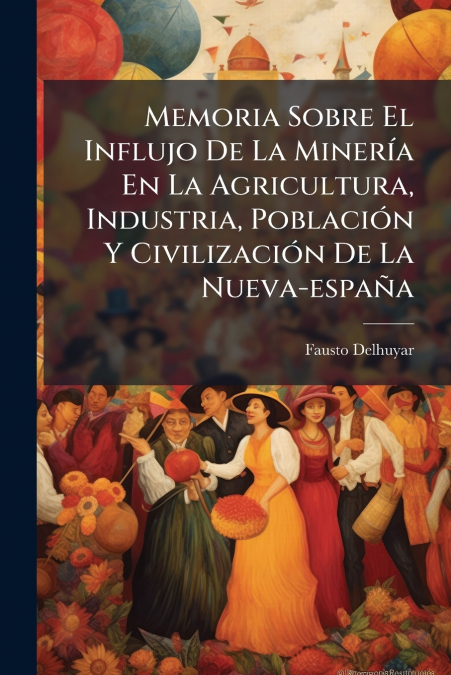 Memoria Sobre El Influjo De La Minería En La Agricultura, Industria, Población Y Civilización De La Nueva-españa