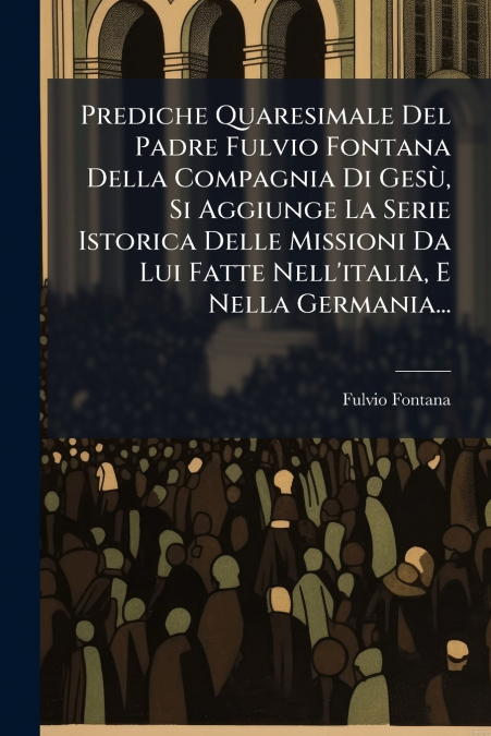 Prediche Quaresimale Del Padre Fulvio Fontana Della Compagnia Di Gesù, Si Aggiunge La Serie Istorica Delle Missioni Da Lui Fatte Nell’italia, E Nella Germania...