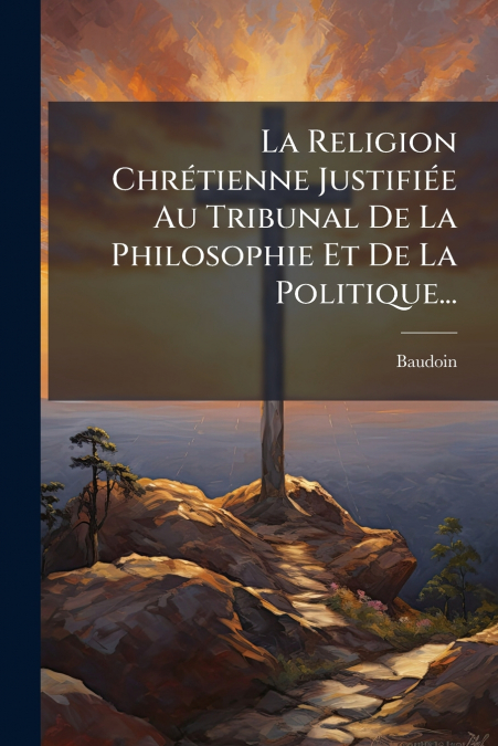 La Religion Chrétienne Justifiée Au Tribunal De La Philosophie Et De La Politique...