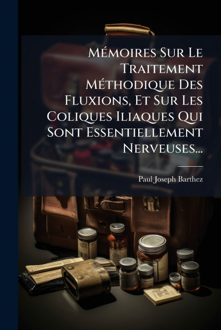 Mémoires Sur Le Traitement Méthodique Des Fluxions, Et Sur Les Coliques Iliaques Qui Sont Essentiellement Nerveuses...
