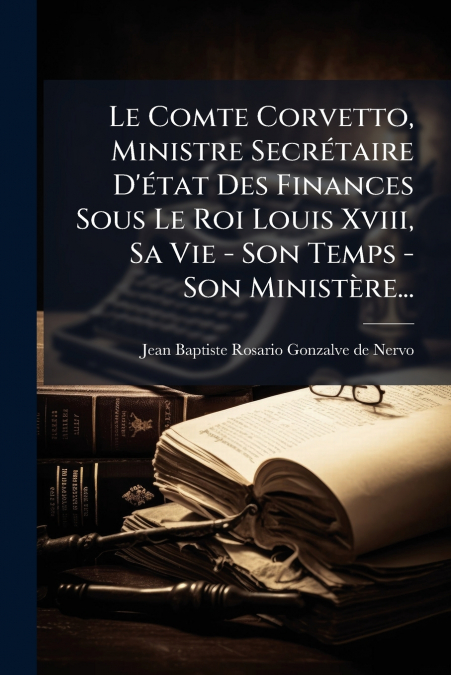 Le Comte Corvetto, Ministre Secrétaire D’état Des Finances Sous Le Roi Louis Xviii, Sa Vie - Son Temps - Son Ministère...