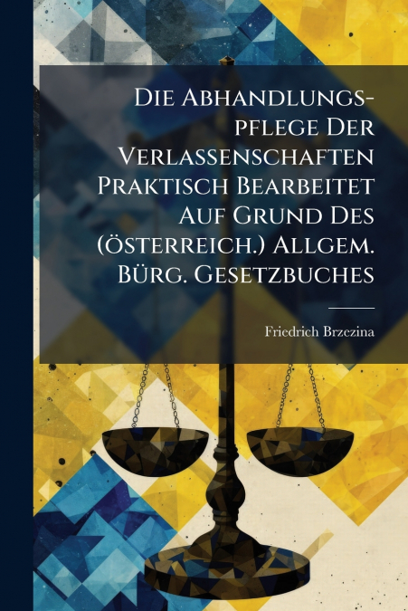 Die Abhandlungs-pflege Der Verlassenschaften Praktisch Bearbeitet Auf Grund Des (österreich.) Allgem. Bürg. Gesetzbuches