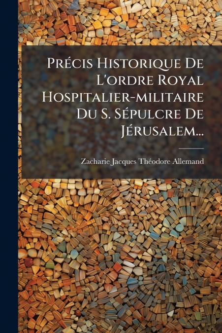 Précis Historique De L’ordre Royal Hospitalier-militaire Du S. Sépulcre De Jérusalem...