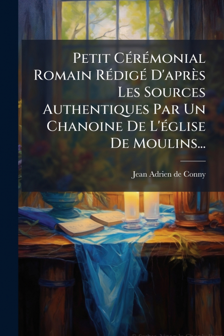 Petit Cérémonial Romain Rédigé D’après Les Sources Authentiques Par Un Chanoine De L’église De Moulins...