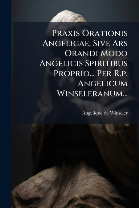 Praxis Orationis Angelicae, Sive Ars Orandi Modo Angelicis Spiritibus Proprio... Per R.p. Angelicum Winseleranum...