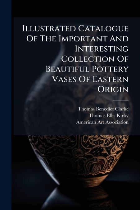 Illustrated Catalogue Of The Important And Interesting Collection Of Beautiful Pottery Vases Of Eastern Origin