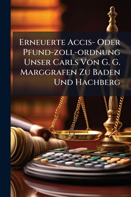Erneuerte Accis- Oder Pfund-zoll-ordnung Unser Carls Von G. G. Marggrafen Zu Baden Und Hachberg