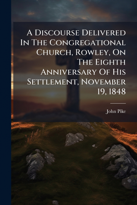 A Discourse Delivered In The Congregational Church, Rowley, On The Eighth Anniversary Of His Settlement, November 19, 1848