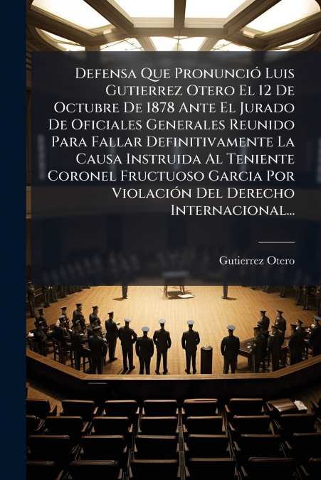 Defensa Que Pronunció Luis Gutierrez Otero El 12 De Octubre De 1878 Ante El Jurado De Oficiales Generales Reunido Para Fallar Definitivamente La Causa Instruida Al Teniente Coronel Fructuoso Garcia Po