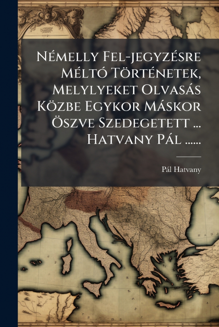 Némelly Fel-jegyzésre Méltó Történetek, Melylyeket Olvasás Közbe Egykor Máskor Öszve Szedegetett ... Hatvany Pál ......