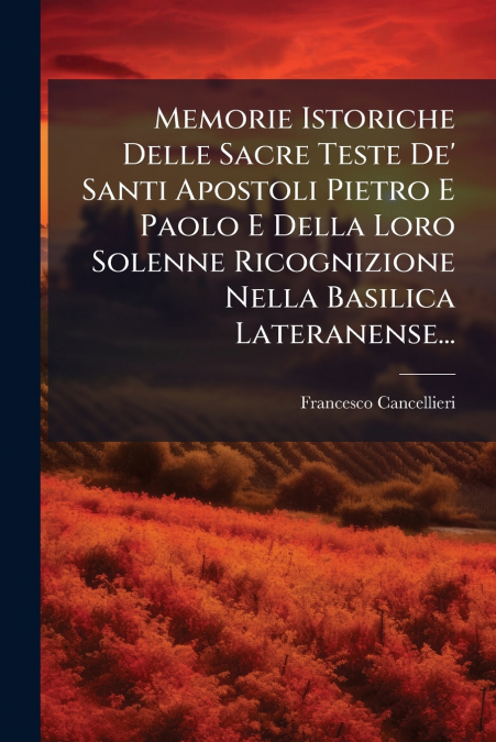 Memorie Istoriche Delle Sacre Teste De’ Santi Apostoli Pietro E Paolo E Della Loro Solenne Ricognizione Nella Basilica Lateranense...