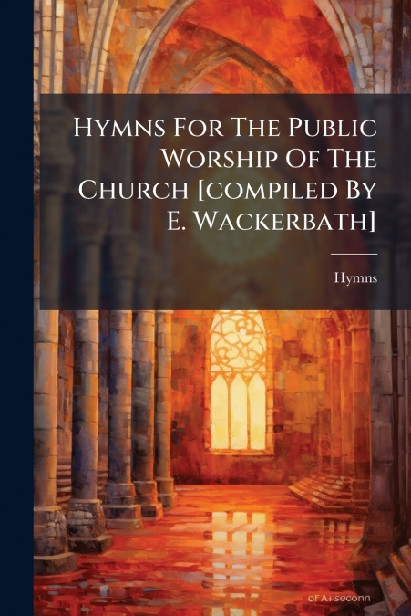 Hymns For The Public Worship Of The Church [compiled By E. Wackerbath]