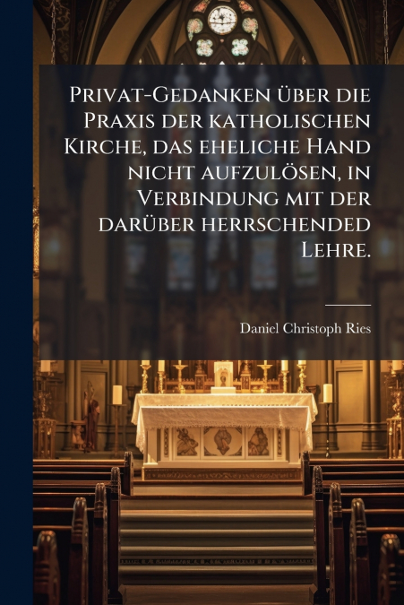 Privat-Gedanken über die Praxis der katholischen Kirche, das eheliche Hand nicht aufzulösen, in Verbindung mit der darüber herrschended Lehre.