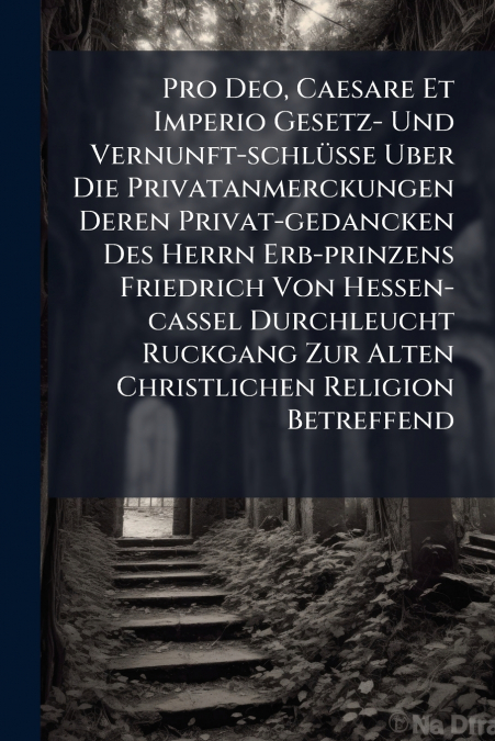 Pro Deo, Caesare Et Imperio Gesetz- Und Vernunft-schlüsse Uber Die Privatanmerckungen Deren Privat-gedancken Des Herrn Erb-prinzens Friedrich Von Hessen-cassel Durchleucht Ruckgang Zur Alten Christlic