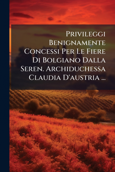Privileggi Benignamente Concessi Per Le Fiere Di Bolgiano Dalla Seren. Archiduchessa Claudia D’austria ...