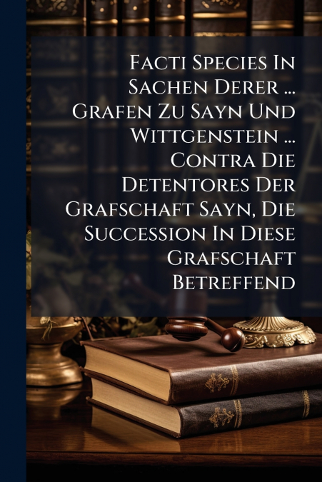 Facti Species In Sachen Derer ... Grafen Zu Sayn Und Wittgenstein ... Contra Die Detentores Der Grafschaft Sayn, Die Succession In Diese Grafschaft Betreffend