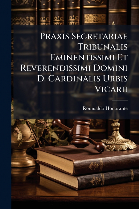 Praxis Secretariae Tribunalis Eminentissimi Et Reverendissimi Domini D. Cardinalis Urbis Vicarii