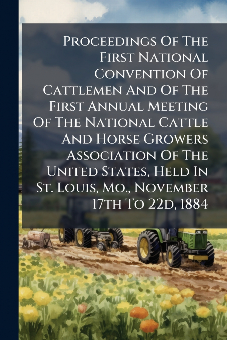 Proceedings Of The First National Convention Of Cattlemen And Of The First Annual Meeting Of The National Cattle And Horse Growers Association Of The United States, Held In St. Louis, Mo., November 17