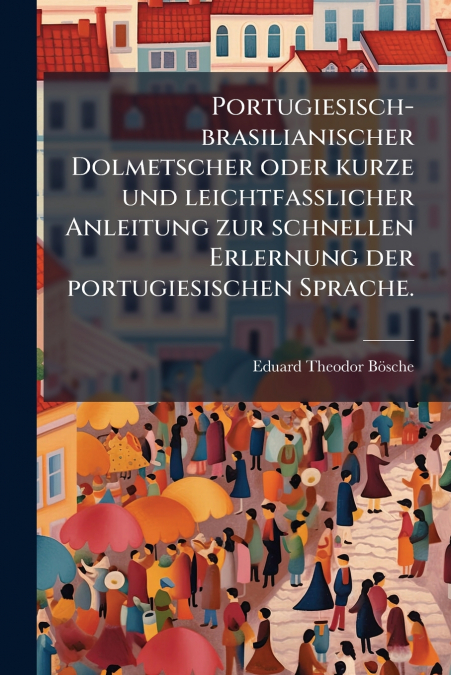 Portugiesisch-brasilianischer Dolmetscher oder kurze und leichtfasslicher Anleitung zur schnellen Erlernung der portugiesischen Sprache.