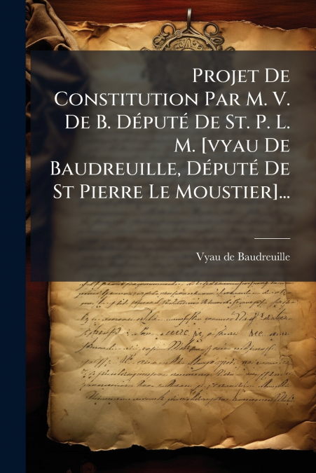 Projet De Constitution Par M. V. De B. Député De St. P. L. M. [vyau De Baudreuille, Député De St Pierre Le Moustier]...