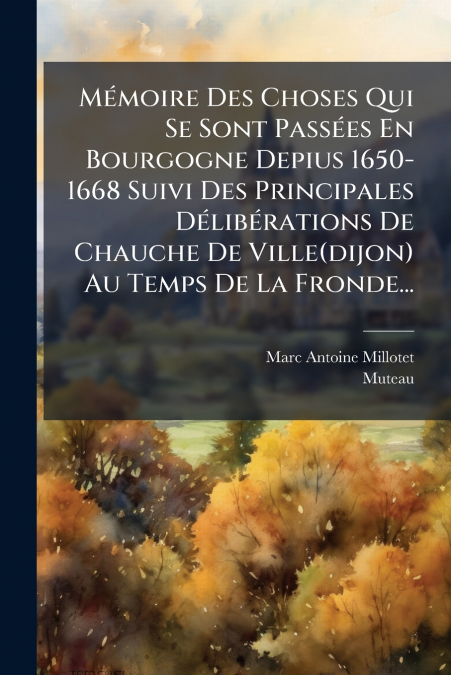 Mémoire Des Choses Qui Se Sont Passées En Bourgogne Depius 1650-1668 Suivi Des Principales Délibérations De Chauche De Ville(dijon) Au Temps De La Fronde...
