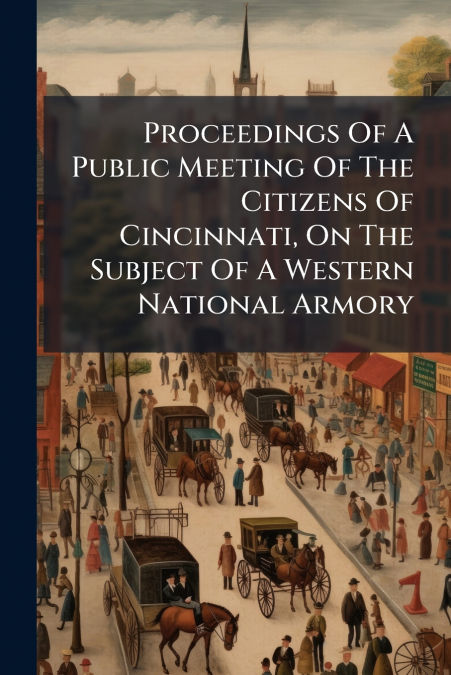 Proceedings Of A Public Meeting Of The Citizens Of Cincinnati, On The Subject Of A Western National Armory
