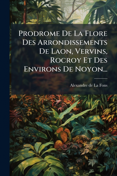 Prodrome De La Flore Des Arrondissements De Laon, Vervins, Rocroy Et Des Environs De Noyon...