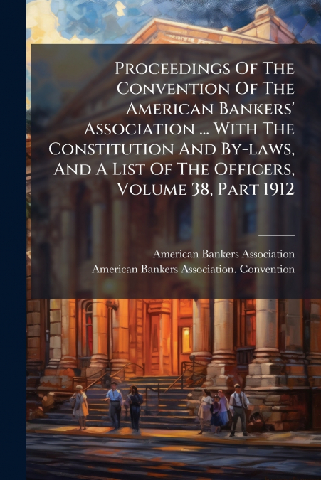 Proceedings Of The Convention Of The American Bankers’ Association ... With The Constitution And By-laws, And A List Of The Officers, Volume 38, Part 1912