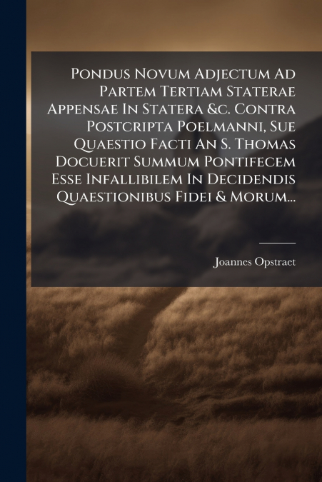 Pondus Novum Adjectum Ad Partem Tertiam Staterae Appensae In Statera &c. Contra Postcripta Poelmanni, Sue Quaestio Facti An S. Thomas Docuerit Summum Pontifecem Esse Infallibilem In Decidendis Quaesti