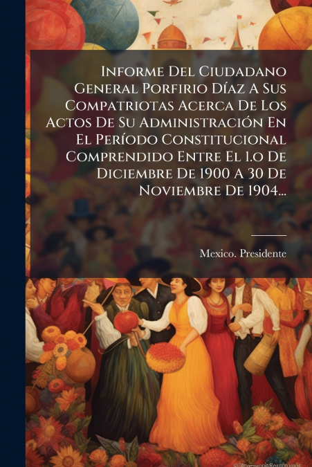 Informe Del Ciudadano General Porfirio Díaz A Sus Compatriotas Acerca De Los Actos De Su Administración En El Período Constitucional Comprendido Entre El 1.o De Diciembre De 1900 A 30 De Noviembre De 