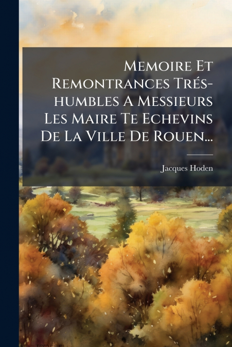 Memoire Et Remontrances Trés-humbles A Messieurs Les Maire Te Echevins De La Ville De Rouen...