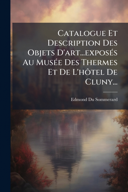 Catalogue Et Description Des Objets D’art...exposés Au Musée Des Thermes Et De L’hôtel De Cluny...