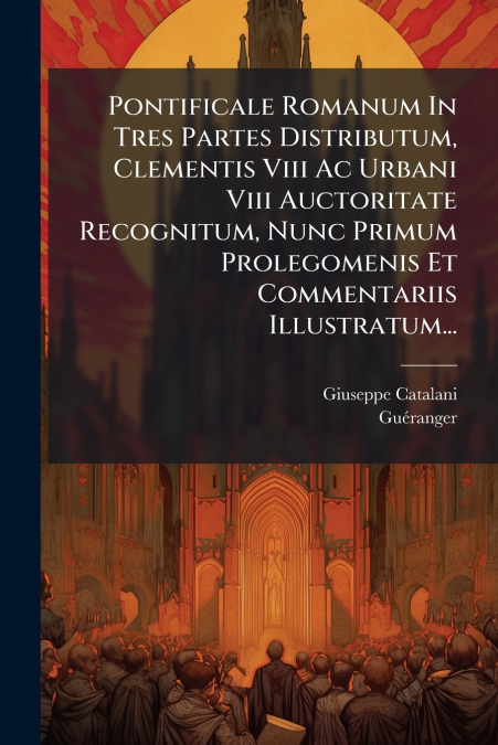 Pontificale Romanum In Tres Partes Distributum, Clementis Viii Ac Urbani Viii Auctoritate Recognitum, Nunc Primum Prolegomenis Et Commentariis Illustratum...