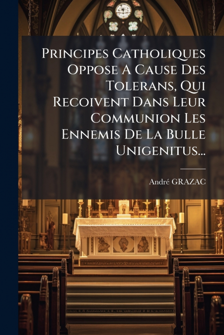 Principes Catholiques Oppose A Cause Des Tolerans, Qui Recoivent Dans Leur Communion Les Ennemis De La Bulle Unigenitus...