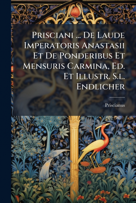 Prisciani ... De Laude Imperatoris Anastasii Et De Ponderibus Et Mensuris Carmina, Ed. Et Illustr. S.l. Endlicher