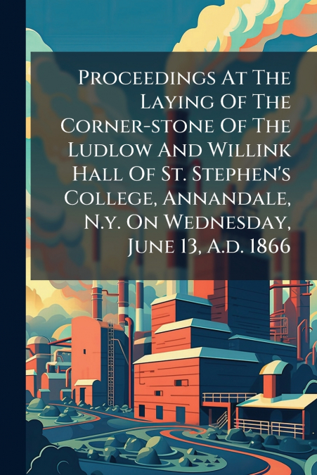 Proceedings At The Laying Of The Corner-stone Of The Ludlow And Willink Hall Of St. Stephen’s College, Annandale, N.y. On Wednesday, June 13, A.d. 1866