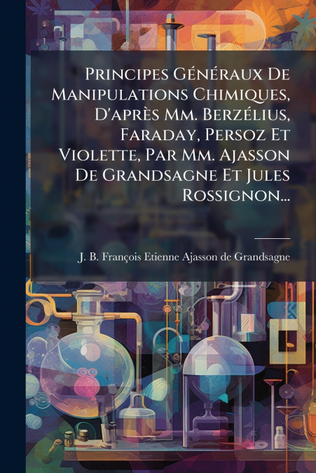 Principes Généraux De Manipulations Chimiques, D’après Mm. Berzélius, Faraday, Persoz Et Violette, Par Mm. Ajasson De Grandsagne Et Jules Rossignon...