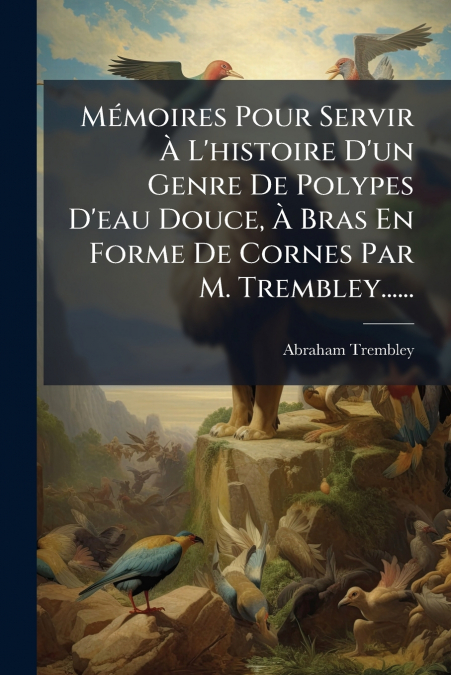 Mémoires Pour Servir À L’histoire D’un Genre De Polypes D’eau Douce, À Bras En Forme De Cornes Par M. Trembley......