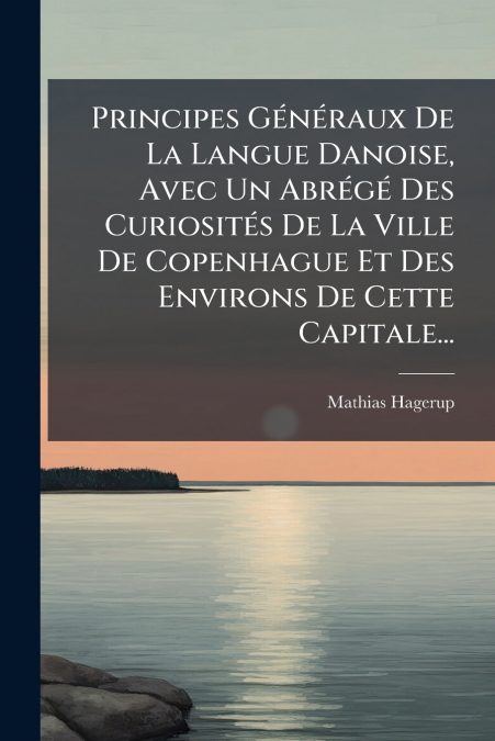 Principes Généraux De La Langue Danoise, Avec Un Abrégé Des Curiosités De La Ville De Copenhague Et Des Environs De Cette Capitale...