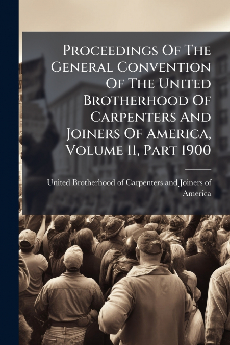 Proceedings Of The General Convention Of The United Brotherhood Of Carpenters And Joiners Of America, Volume 11, Part 1900