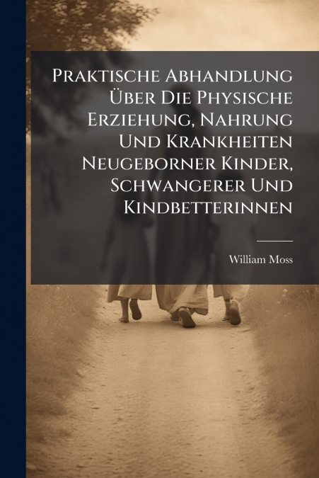 Praktische Abhandlung Über Die Physische Erziehung, Nahrung Und Krankheiten Neugeborner Kinder, Schwangerer Und Kindbetterinnen