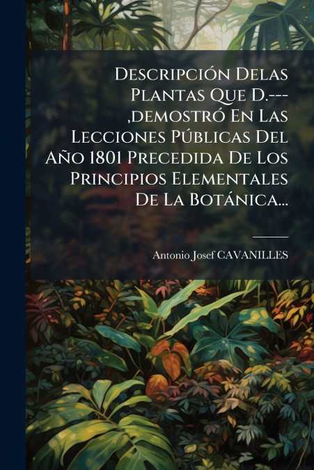 Descripción Delas Plantas Que D.---,demostró En Las Lecciones Públicas Del Año 1801 Precedida De Los Principios Elementales De La Botánica...